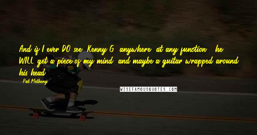 Pat Metheny Quotes: And if I ever DO see [Kenny G] anywhere, at any function - he WILL get a piece of my mind, and maybe a guitar wrapped around his head.