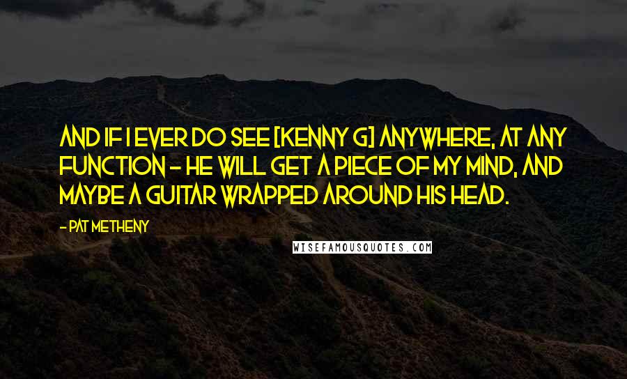 Pat Metheny Quotes: And if I ever DO see [Kenny G] anywhere, at any function - he WILL get a piece of my mind, and maybe a guitar wrapped around his head.