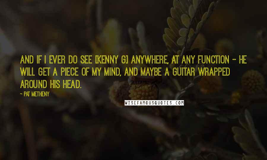 Pat Metheny Quotes: And if I ever DO see [Kenny G] anywhere, at any function - he WILL get a piece of my mind, and maybe a guitar wrapped around his head.