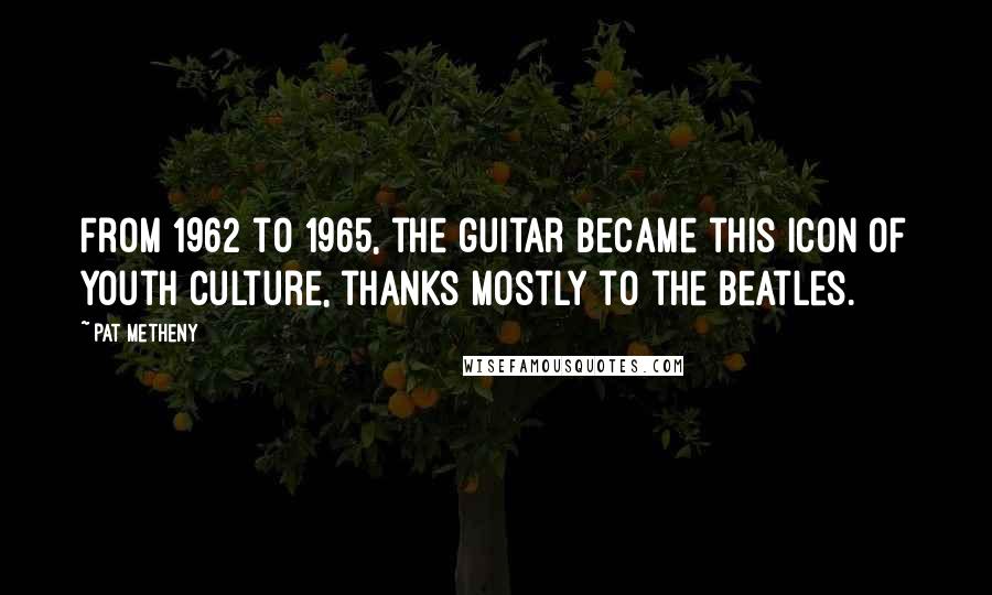 Pat Metheny Quotes: From 1962 to 1965, the guitar became this icon of youth culture, thanks mostly to the Beatles.