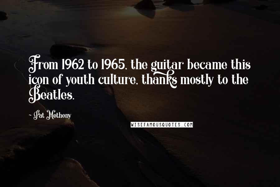 Pat Metheny Quotes: From 1962 to 1965, the guitar became this icon of youth culture, thanks mostly to the Beatles.