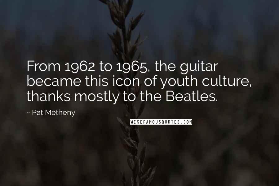 Pat Metheny Quotes: From 1962 to 1965, the guitar became this icon of youth culture, thanks mostly to the Beatles.