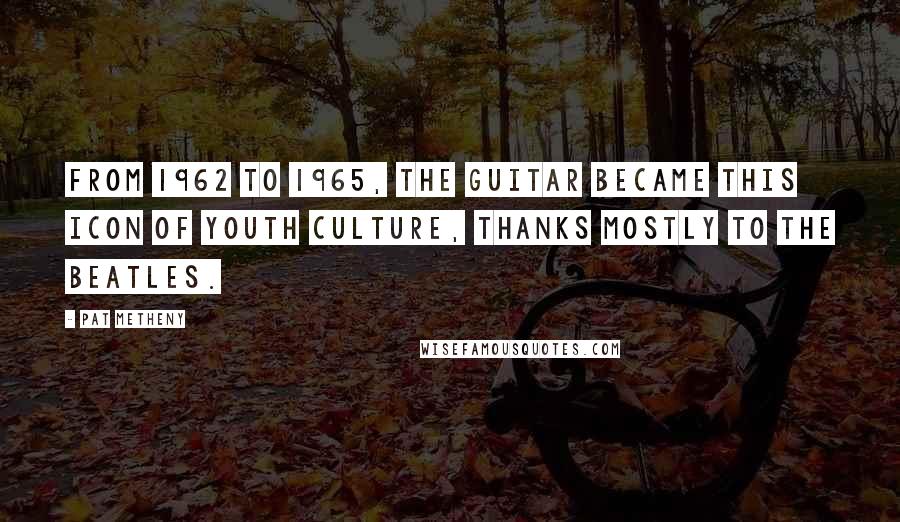 Pat Metheny Quotes: From 1962 to 1965, the guitar became this icon of youth culture, thanks mostly to the Beatles.