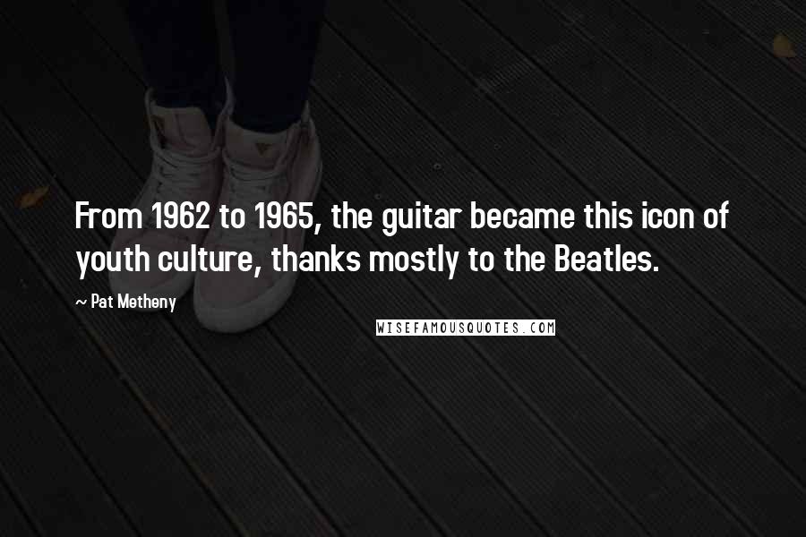 Pat Metheny Quotes: From 1962 to 1965, the guitar became this icon of youth culture, thanks mostly to the Beatles.