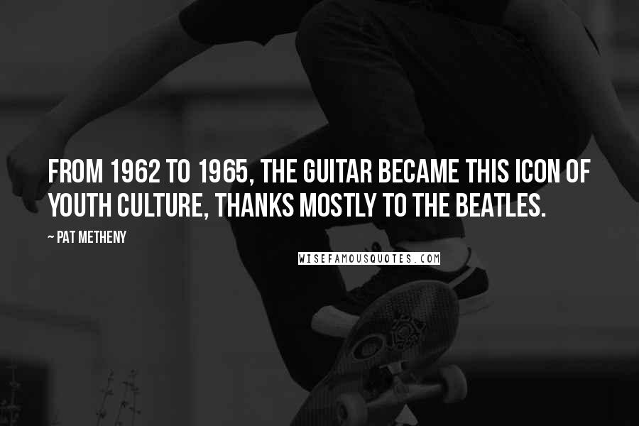 Pat Metheny Quotes: From 1962 to 1965, the guitar became this icon of youth culture, thanks mostly to the Beatles.