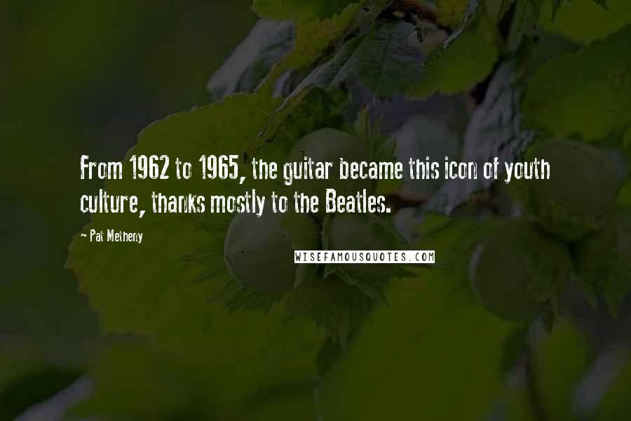 Pat Metheny Quotes: From 1962 to 1965, the guitar became this icon of youth culture, thanks mostly to the Beatles.