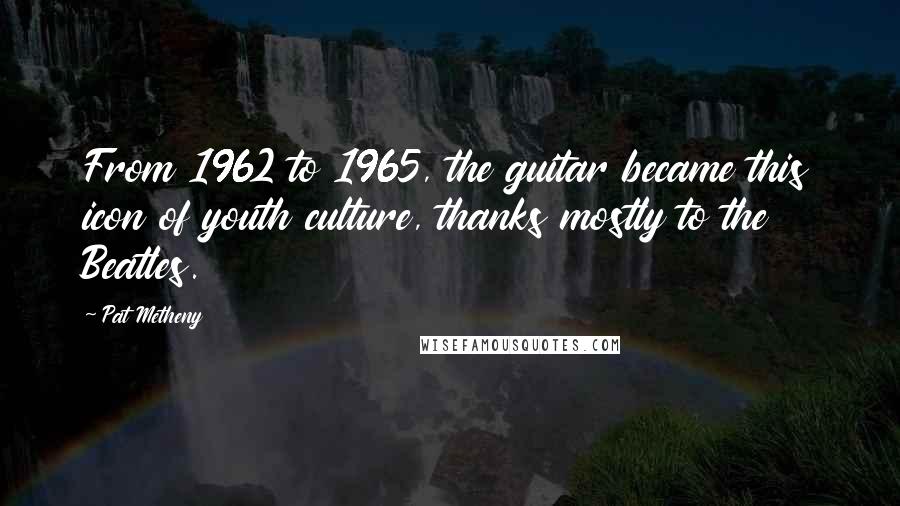 Pat Metheny Quotes: From 1962 to 1965, the guitar became this icon of youth culture, thanks mostly to the Beatles.