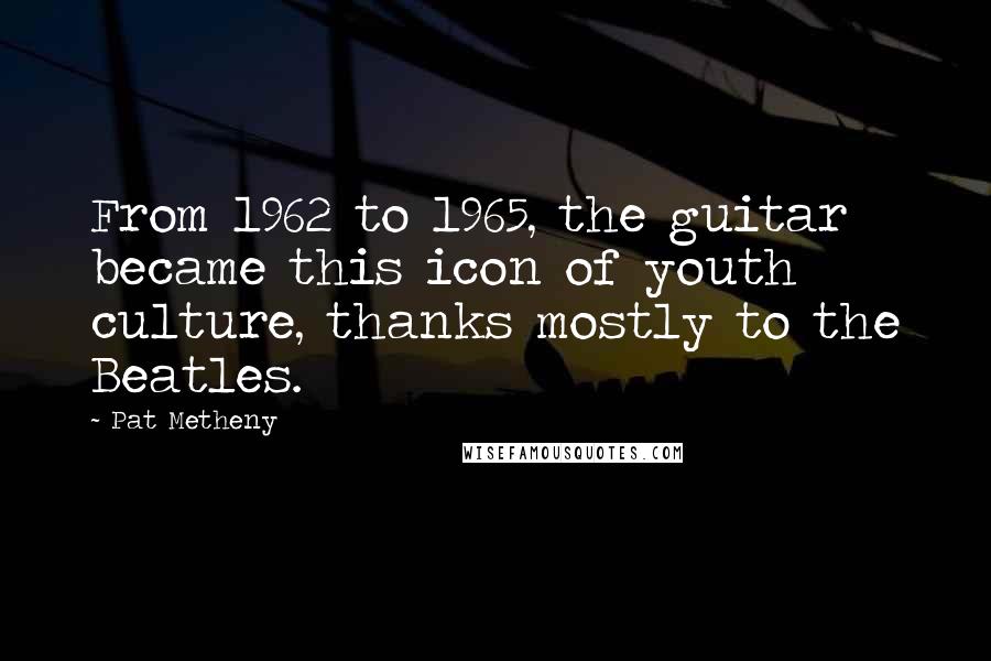 Pat Metheny Quotes: From 1962 to 1965, the guitar became this icon of youth culture, thanks mostly to the Beatles.