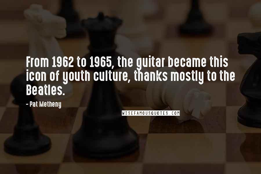 Pat Metheny Quotes: From 1962 to 1965, the guitar became this icon of youth culture, thanks mostly to the Beatles.