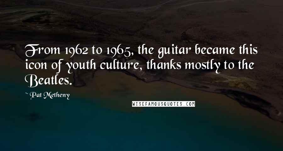 Pat Metheny Quotes: From 1962 to 1965, the guitar became this icon of youth culture, thanks mostly to the Beatles.