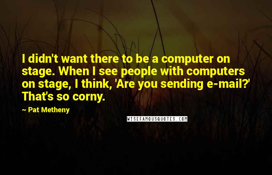 Pat Metheny Quotes: I didn't want there to be a computer on stage. When I see people with computers on stage, I think, 'Are you sending e-mail?' That's so corny.