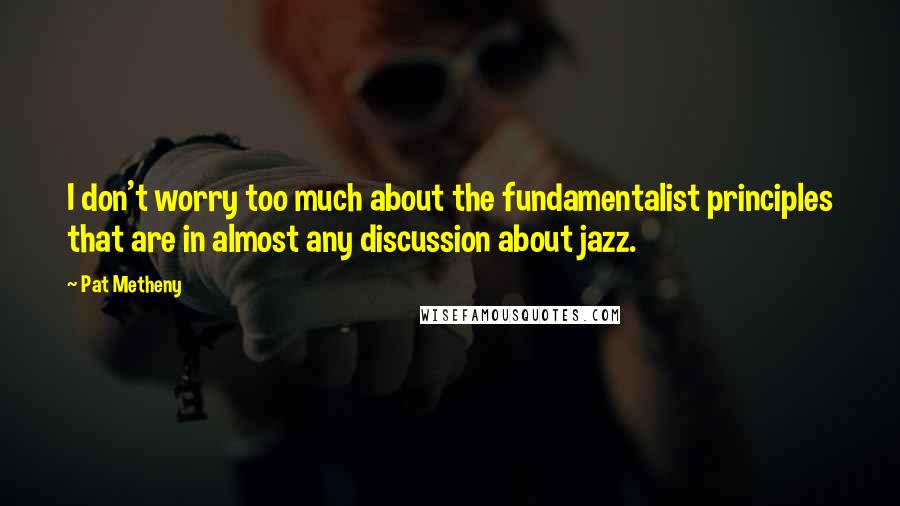 Pat Metheny Quotes: I don't worry too much about the fundamentalist principles that are in almost any discussion about jazz.