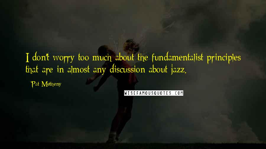 Pat Metheny Quotes: I don't worry too much about the fundamentalist principles that are in almost any discussion about jazz.