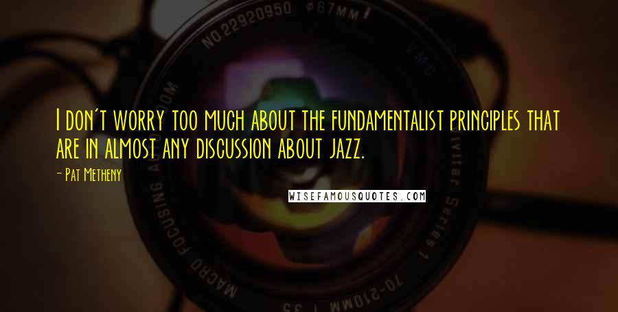 Pat Metheny Quotes: I don't worry too much about the fundamentalist principles that are in almost any discussion about jazz.