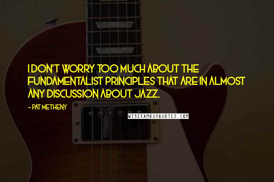 Pat Metheny Quotes: I don't worry too much about the fundamentalist principles that are in almost any discussion about jazz.