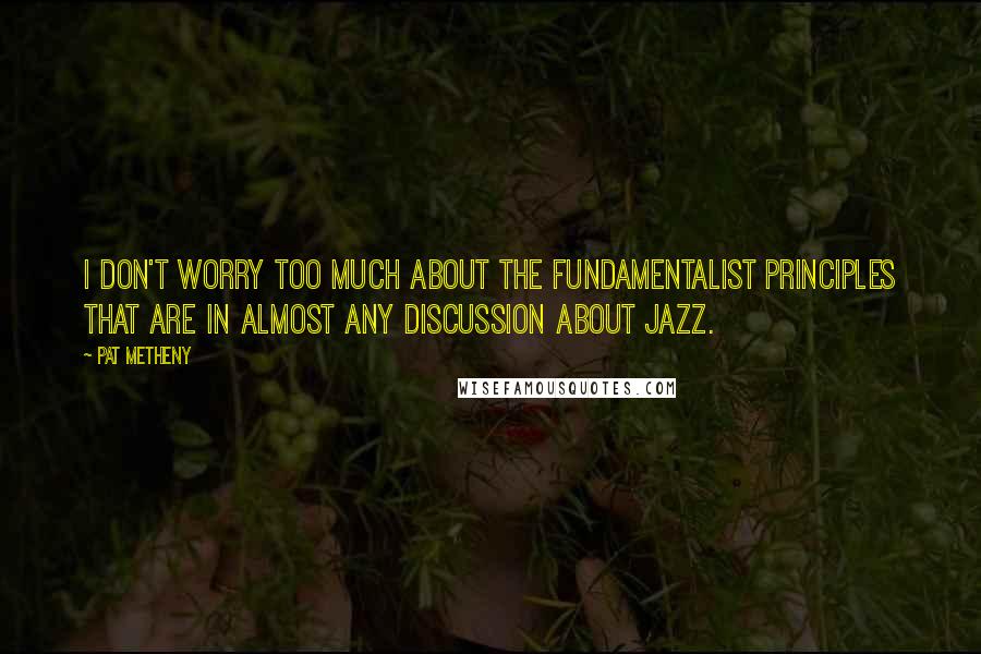 Pat Metheny Quotes: I don't worry too much about the fundamentalist principles that are in almost any discussion about jazz.