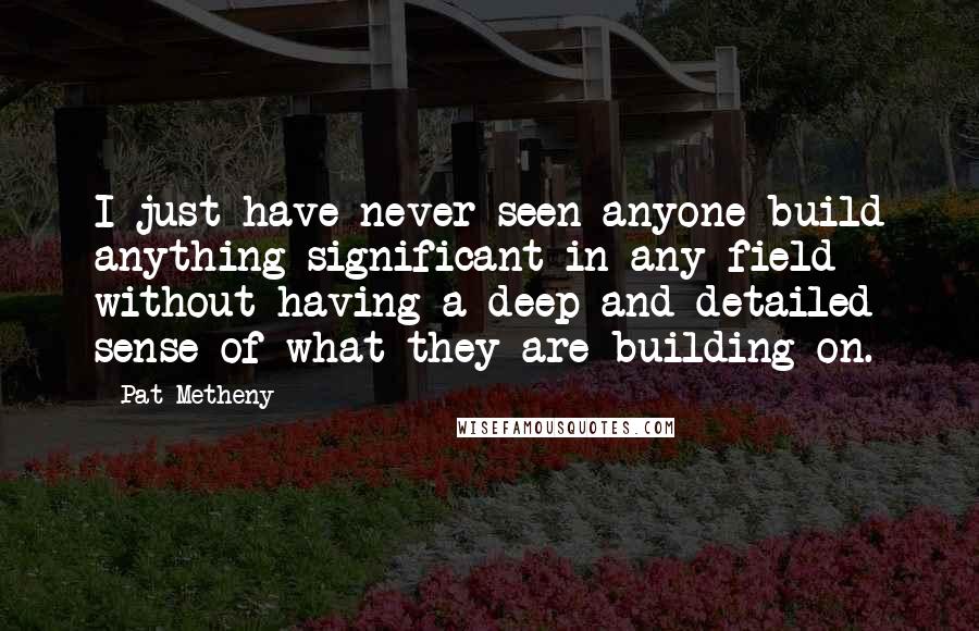 Pat Metheny Quotes: I just have never seen anyone build anything significant in any field without having a deep and detailed sense of what they are building on.