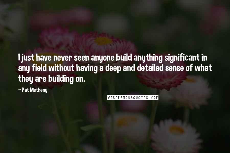 Pat Metheny Quotes: I just have never seen anyone build anything significant in any field without having a deep and detailed sense of what they are building on.