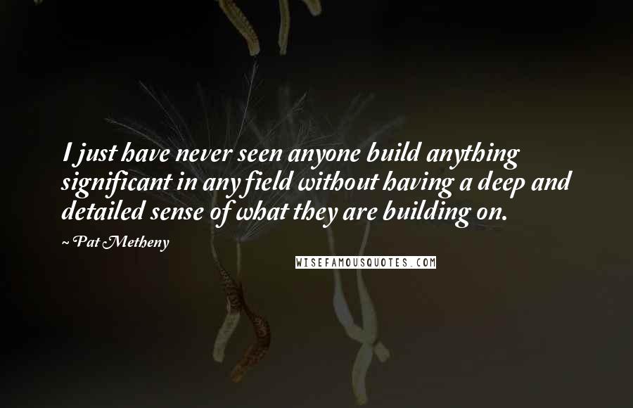 Pat Metheny Quotes: I just have never seen anyone build anything significant in any field without having a deep and detailed sense of what they are building on.