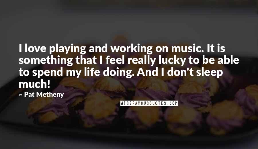 Pat Metheny Quotes: I love playing and working on music. It is something that I feel really lucky to be able to spend my life doing. And I don't sleep much!