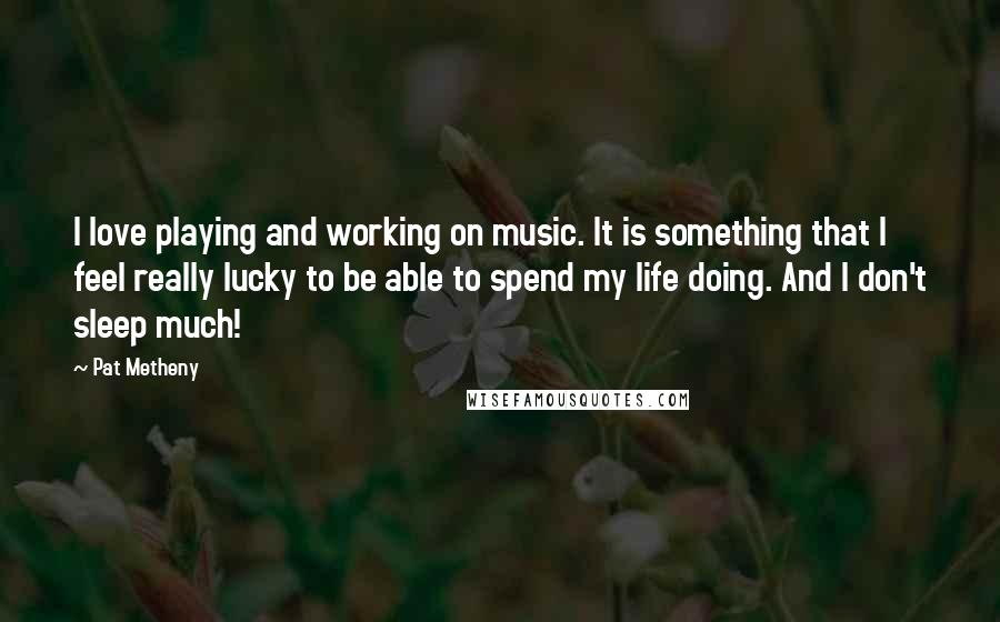 Pat Metheny Quotes: I love playing and working on music. It is something that I feel really lucky to be able to spend my life doing. And I don't sleep much!