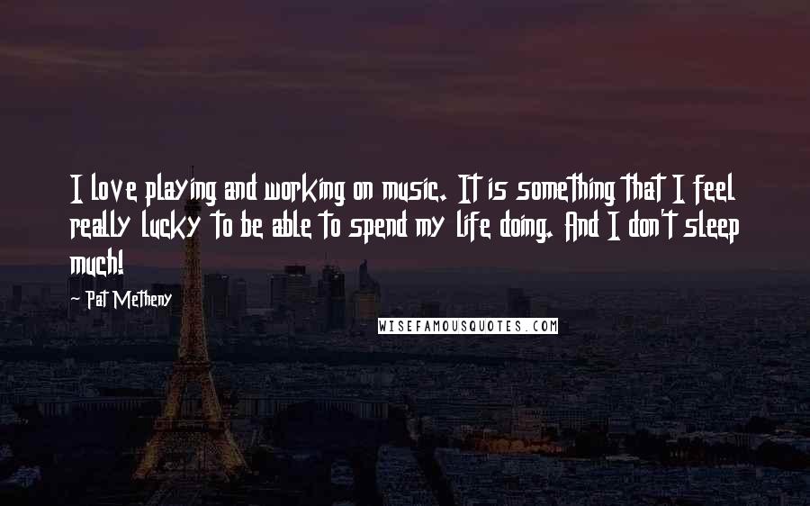 Pat Metheny Quotes: I love playing and working on music. It is something that I feel really lucky to be able to spend my life doing. And I don't sleep much!