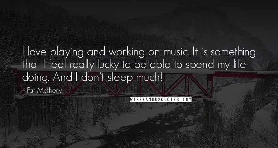 Pat Metheny Quotes: I love playing and working on music. It is something that I feel really lucky to be able to spend my life doing. And I don't sleep much!