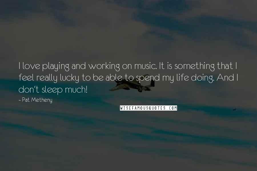 Pat Metheny Quotes: I love playing and working on music. It is something that I feel really lucky to be able to spend my life doing. And I don't sleep much!