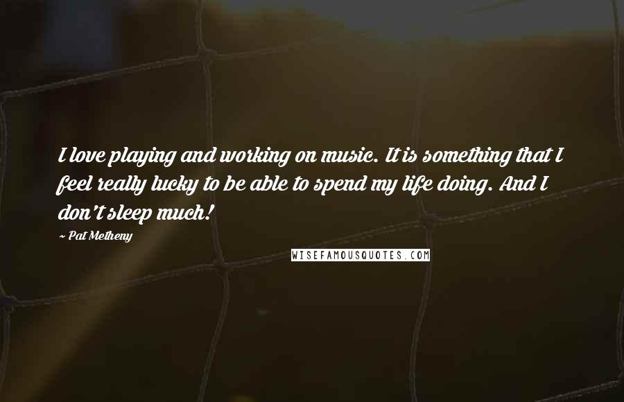Pat Metheny Quotes: I love playing and working on music. It is something that I feel really lucky to be able to spend my life doing. And I don't sleep much!