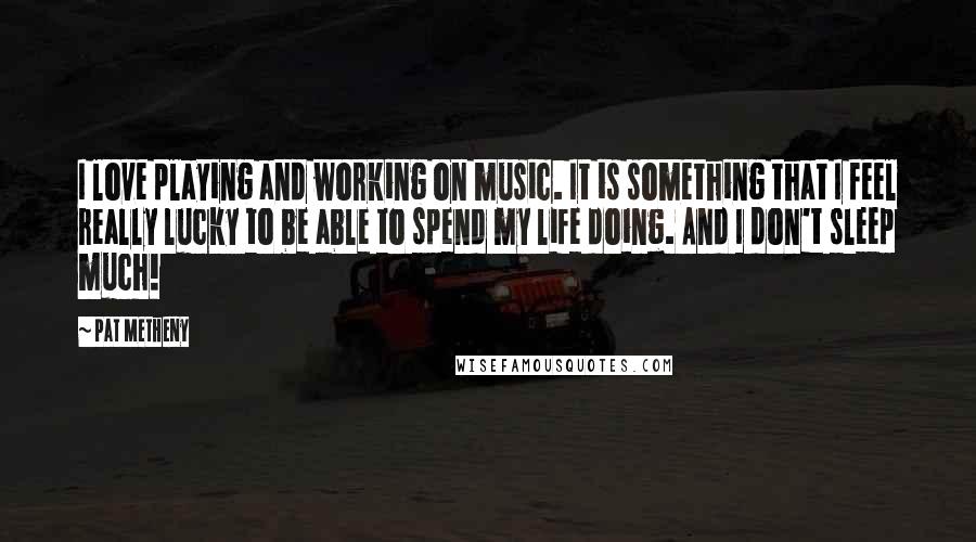 Pat Metheny Quotes: I love playing and working on music. It is something that I feel really lucky to be able to spend my life doing. And I don't sleep much!