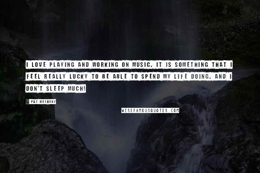 Pat Metheny Quotes: I love playing and working on music. It is something that I feel really lucky to be able to spend my life doing. And I don't sleep much!