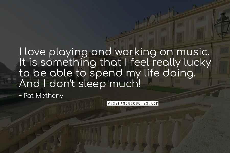 Pat Metheny Quotes: I love playing and working on music. It is something that I feel really lucky to be able to spend my life doing. And I don't sleep much!