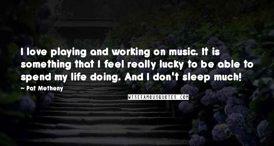 Pat Metheny Quotes: I love playing and working on music. It is something that I feel really lucky to be able to spend my life doing. And I don't sleep much!