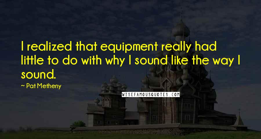 Pat Metheny Quotes: I realized that equipment really had little to do with why I sound like the way I sound.