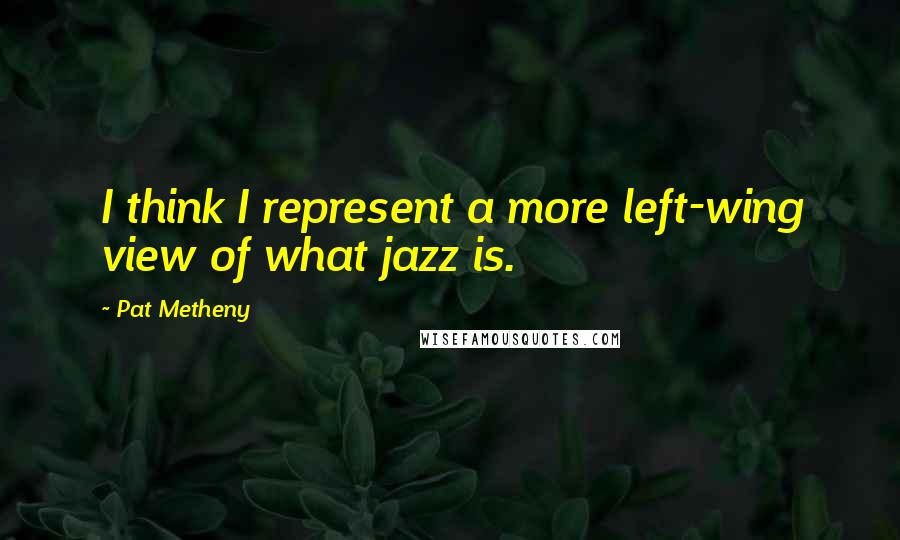 Pat Metheny Quotes: I think I represent a more left-wing view of what jazz is.