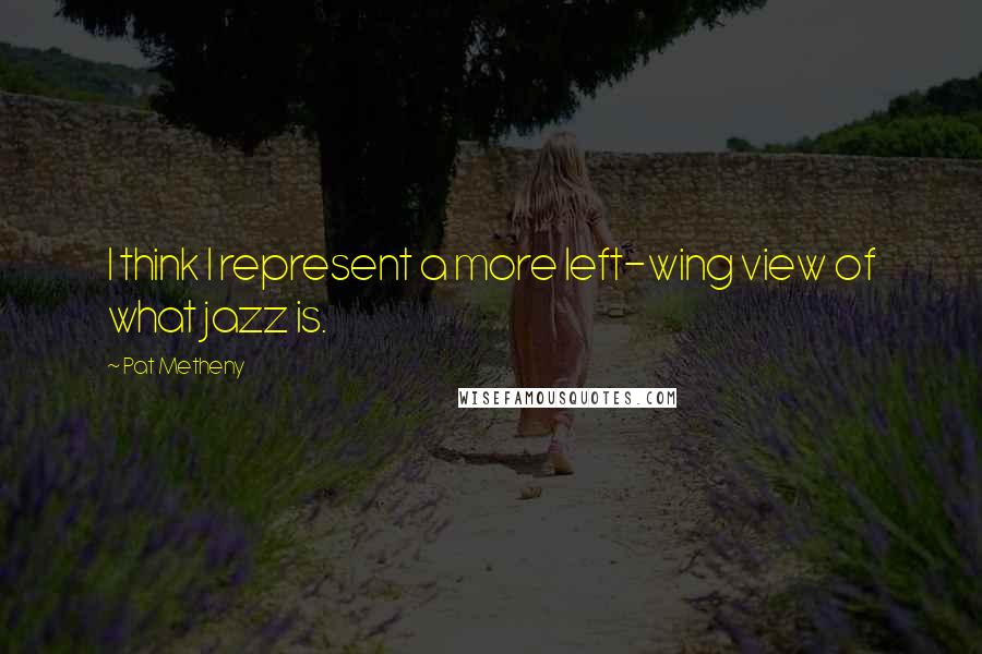Pat Metheny Quotes: I think I represent a more left-wing view of what jazz is.