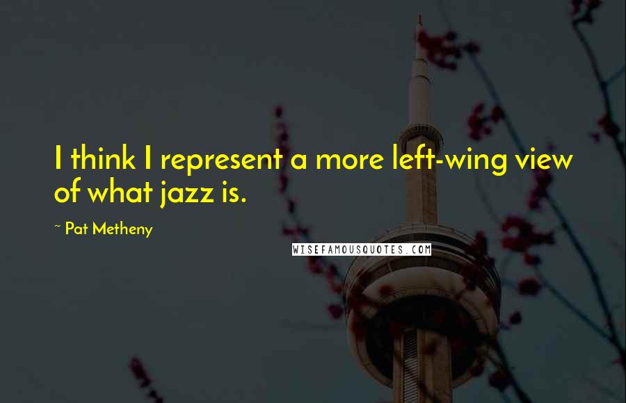 Pat Metheny Quotes: I think I represent a more left-wing view of what jazz is.