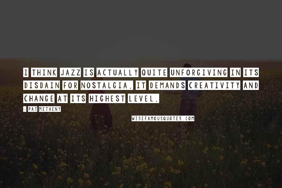 Pat Metheny Quotes: I think jazz is actually quite unforgiving in its disdain for nostalgia. It demands creativity and change at its highest level.