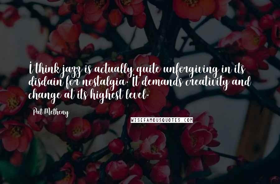 Pat Metheny Quotes: I think jazz is actually quite unforgiving in its disdain for nostalgia. It demands creativity and change at its highest level.