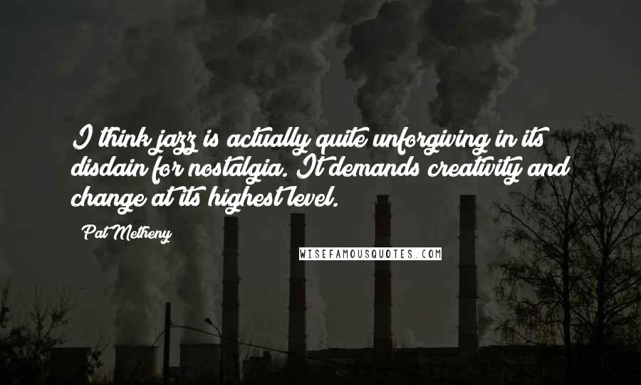 Pat Metheny Quotes: I think jazz is actually quite unforgiving in its disdain for nostalgia. It demands creativity and change at its highest level.