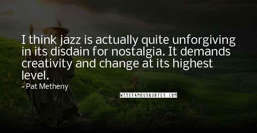 Pat Metheny Quotes: I think jazz is actually quite unforgiving in its disdain for nostalgia. It demands creativity and change at its highest level.