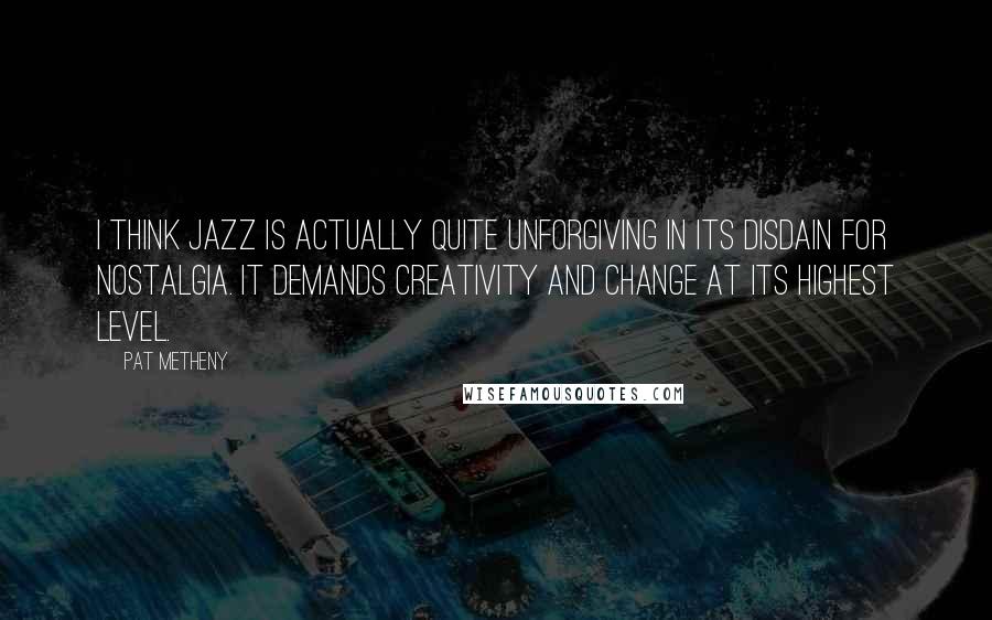 Pat Metheny Quotes: I think jazz is actually quite unforgiving in its disdain for nostalgia. It demands creativity and change at its highest level.