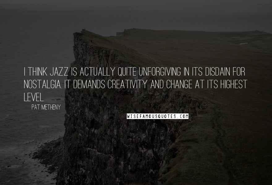 Pat Metheny Quotes: I think jazz is actually quite unforgiving in its disdain for nostalgia. It demands creativity and change at its highest level.