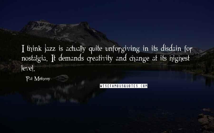 Pat Metheny Quotes: I think jazz is actually quite unforgiving in its disdain for nostalgia. It demands creativity and change at its highest level.