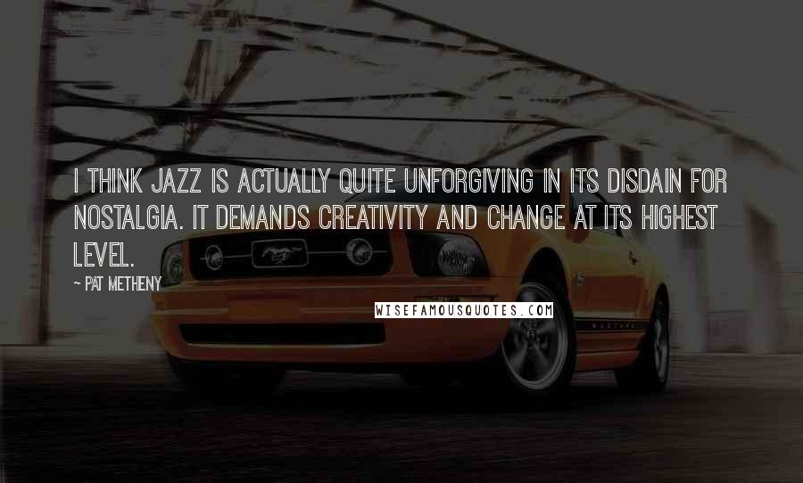 Pat Metheny Quotes: I think jazz is actually quite unforgiving in its disdain for nostalgia. It demands creativity and change at its highest level.