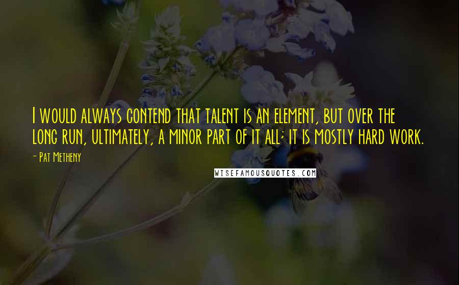 Pat Metheny Quotes: I would always contend that talent is an element, but over the long run, ultimately, a minor part of it all; it is mostly hard work.