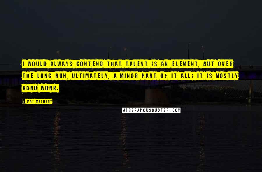 Pat Metheny Quotes: I would always contend that talent is an element, but over the long run, ultimately, a minor part of it all; it is mostly hard work.