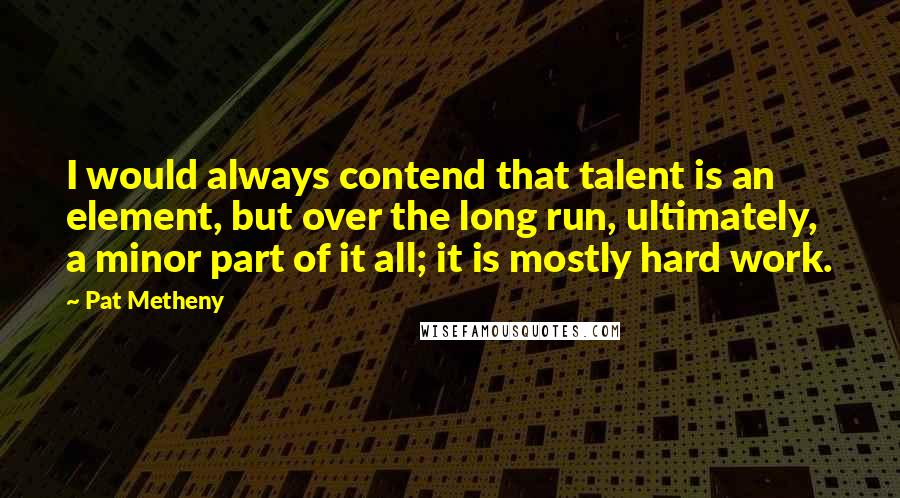 Pat Metheny Quotes: I would always contend that talent is an element, but over the long run, ultimately, a minor part of it all; it is mostly hard work.