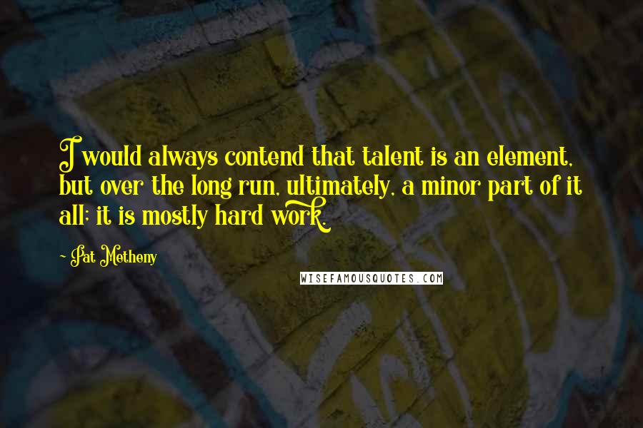 Pat Metheny Quotes: I would always contend that talent is an element, but over the long run, ultimately, a minor part of it all; it is mostly hard work.