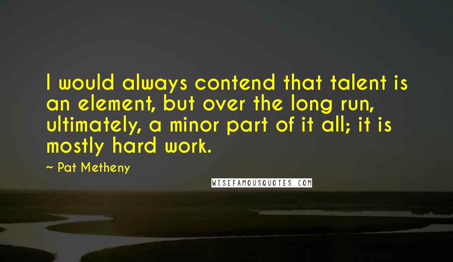 Pat Metheny Quotes: I would always contend that talent is an element, but over the long run, ultimately, a minor part of it all; it is mostly hard work.